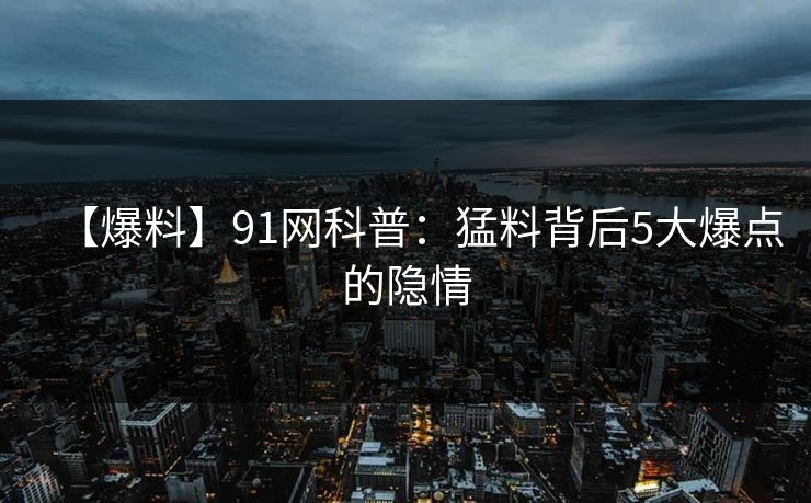 【爆料】91网科普：猛料背后5大爆点的隐情