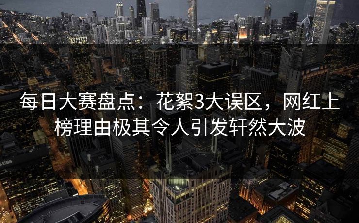 每日大赛盘点：花絮3大误区，网红上榜理由极其令人引发轩然大波
