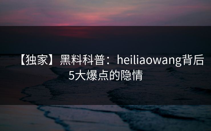 【独家】黑料科普：heiliaowang背后5大爆点的隐情