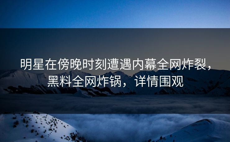 明星在傍晚时刻遭遇内幕全网炸裂，黑料全网炸锅，详情围观