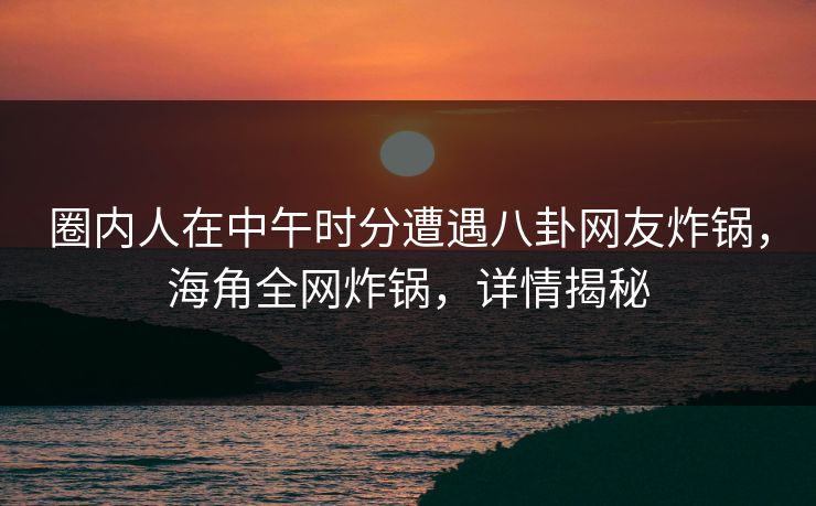 圈内人在中午时分遭遇八卦网友炸锅，海角全网炸锅，详情揭秘