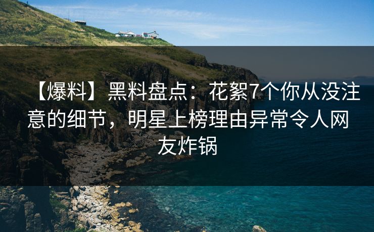 【爆料】黑料盘点：花絮7个你从没注意的细节，明星上榜理由异常令人网友炸锅