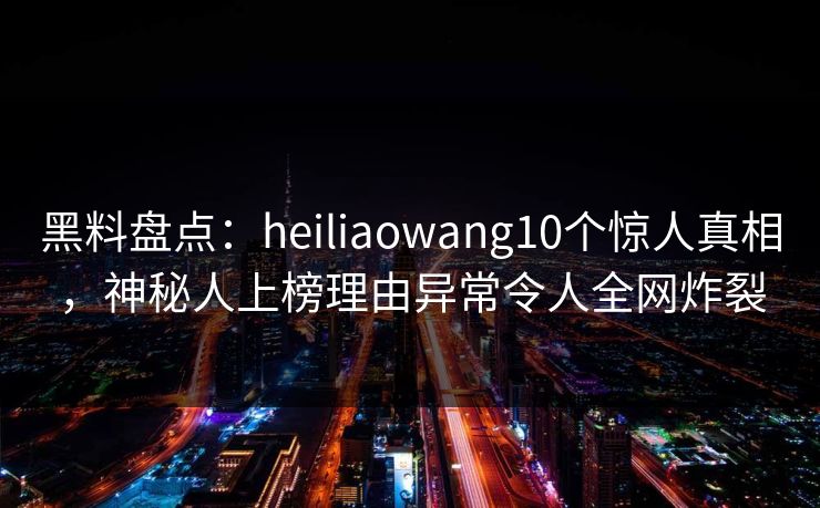 黑料盘点：heiliaowang10个惊人真相，神秘人上榜理由异常令人全网炸裂