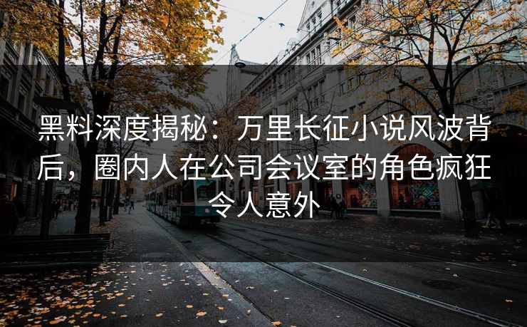 黑料深度揭秘：万里长征小说风波背后，圈内人在公司会议室的角色疯狂令人意外