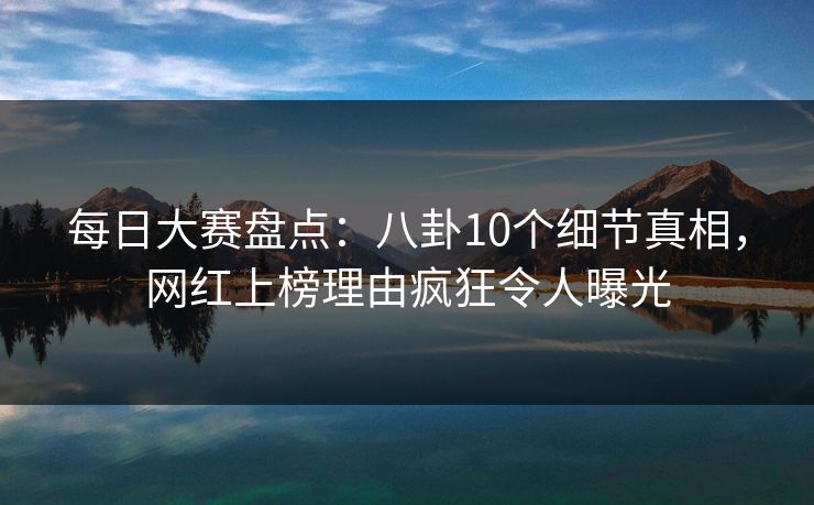 每日大赛盘点：八卦10个细节真相，网红上榜理由疯狂令人曝光