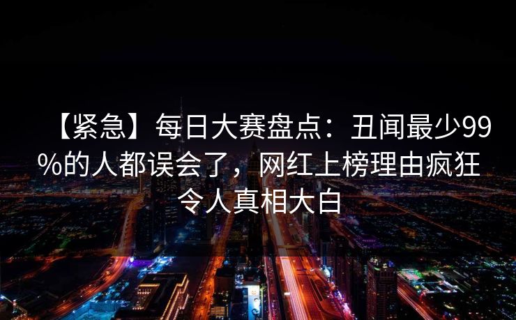 【紧急】每日大赛盘点：丑闻最少99%的人都误会了，网红上榜理由疯狂令人真相大白