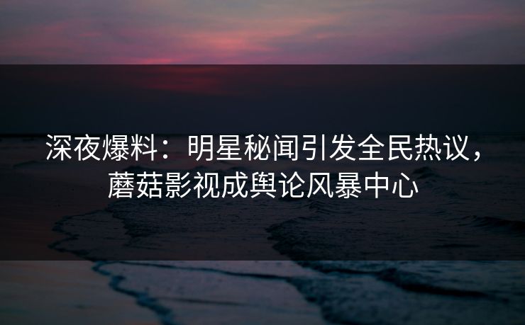 深夜爆料：明星秘闻引发全民热议，蘑菇影视成舆论风暴中心