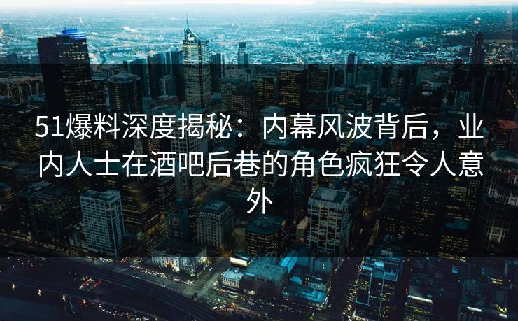 51爆料深度揭秘：内幕风波背后，业内人士在酒吧后巷的角色疯狂令人意外