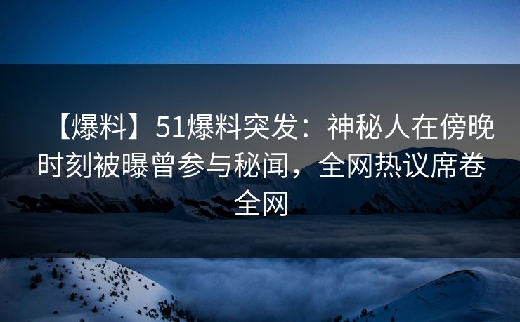 【爆料】51爆料突发：神秘人在傍晚时刻被曝曾参与秘闻，全网热议席卷全网