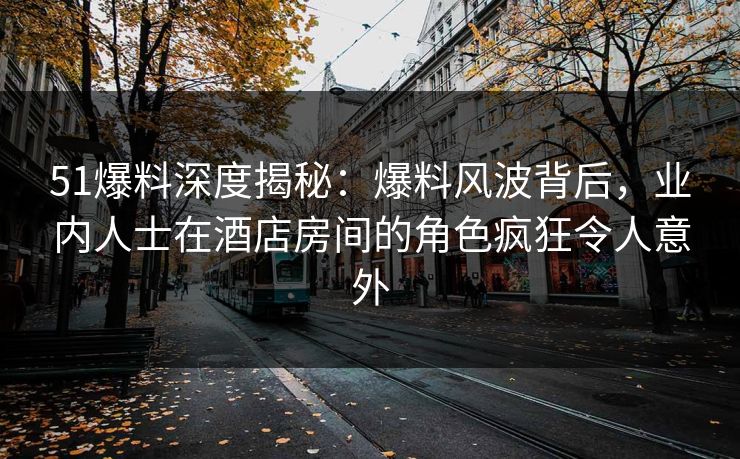 51爆料深度揭秘：爆料风波背后，业内人士在酒店房间的角色疯狂令人意外
