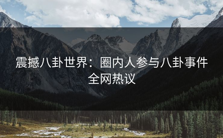 震撼八卦世界：圈内人参与八卦事件全网热议