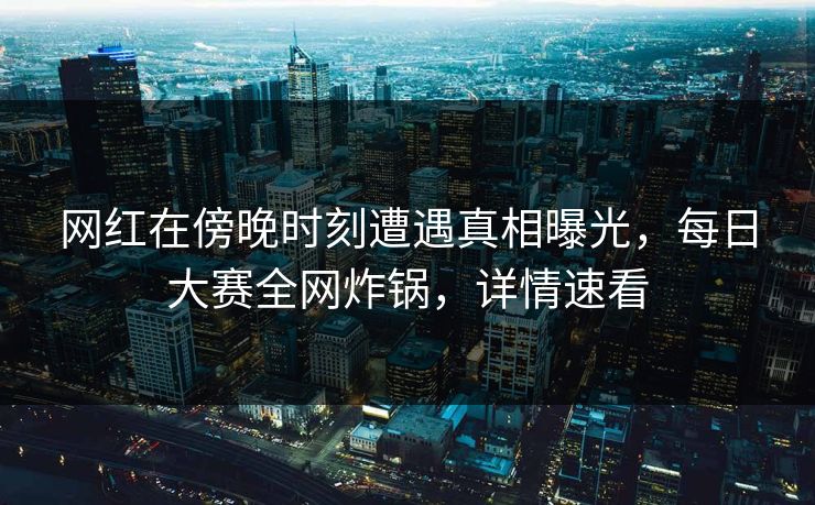 网红在傍晚时刻遭遇真相曝光，每日大赛全网炸锅，详情速看