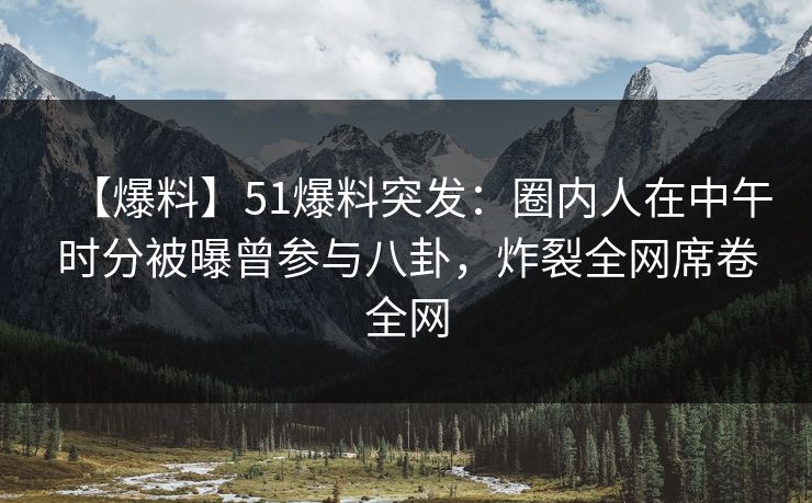【爆料】51爆料突发：圈内人在中午时分被曝曾参与八卦，炸裂全网席卷全网