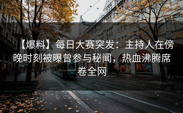 【爆料】每日大赛突发：主持人在傍晚时刻被曝曾参与秘闻，热血沸腾席卷全网