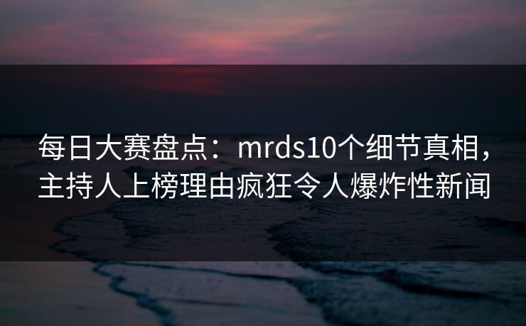每日大赛盘点：mrds10个细节真相，主持人上榜理由疯狂令人爆炸性新闻