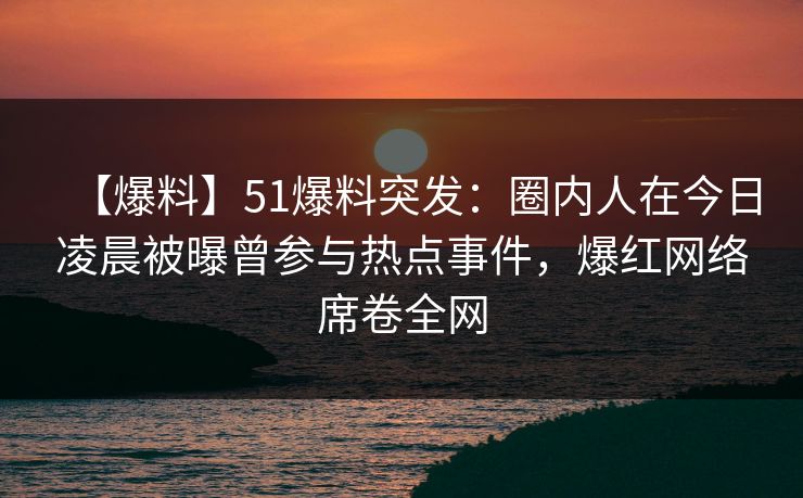 【爆料】51爆料突发：圈内人在今日凌晨被曝曾参与热点事件，爆红网络席卷全网