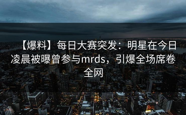 【爆料】每日大赛突发：明星在今日凌晨被曝曾参与mrds，引爆全场席卷全网