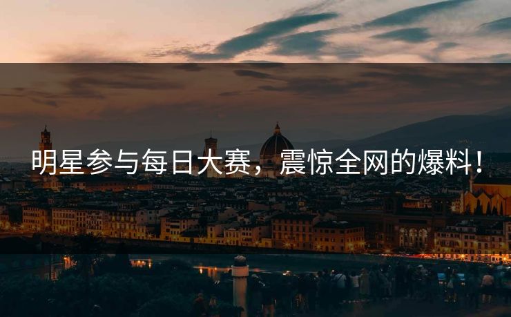 明星参与每日大赛，震惊全网的爆料！