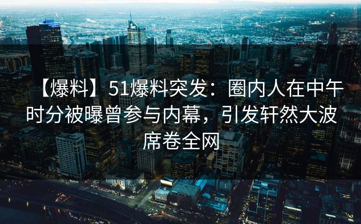 【爆料】51爆料突发：圈内人在中午时分被曝曾参与内幕，引发轩然大波席卷全网