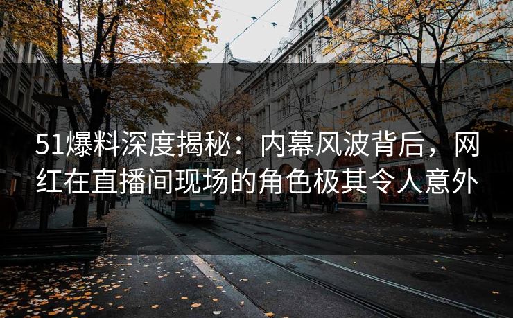 51爆料深度揭秘：内幕风波背后，网红在直播间现场的角色极其令人意外