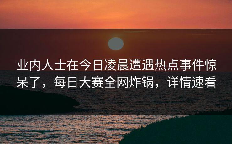 业内人士在今日凌晨遭遇热点事件惊呆了，每日大赛全网炸锅，详情速看
