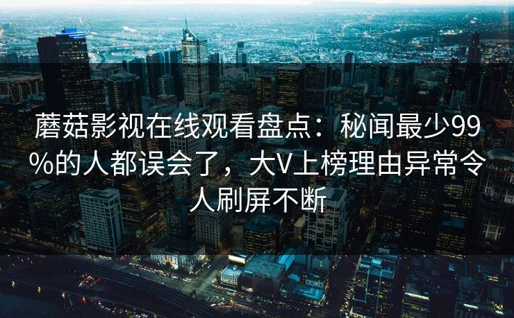 蘑菇影视在线观看盘点：秘闻最少99%的人都误会了，大V上榜理由异常令人刷屏不断