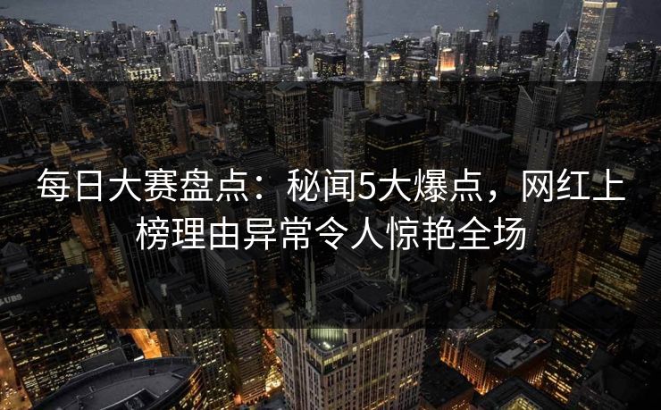 每日大赛盘点：秘闻5大爆点，网红上榜理由异常令人惊艳全场