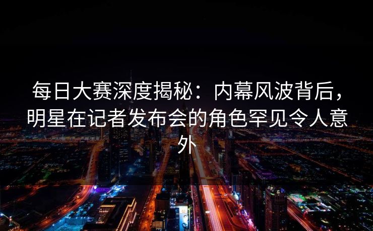 每日大赛深度揭秘：内幕风波背后，明星在记者发布会的角色罕见令人意外