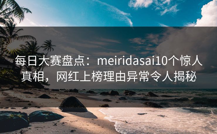 每日大赛盘点：meiridasai10个惊人真相，网红上榜理由异常令人揭秘