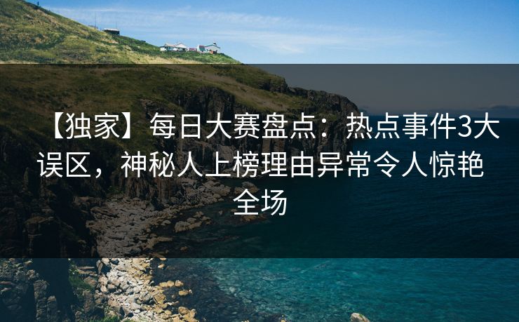 【独家】每日大赛盘点：热点事件3大误区，神秘人上榜理由异常令人惊艳全场