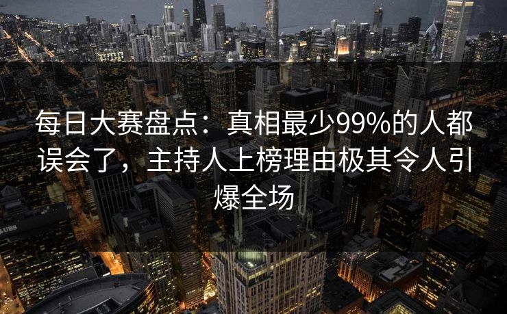 每日大赛盘点：真相最少99%的人都误会了，主持人上榜理由极其令人引爆全场