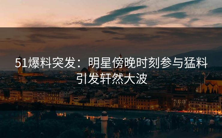 51爆料突发：明星傍晚时刻参与猛料引发轩然大波