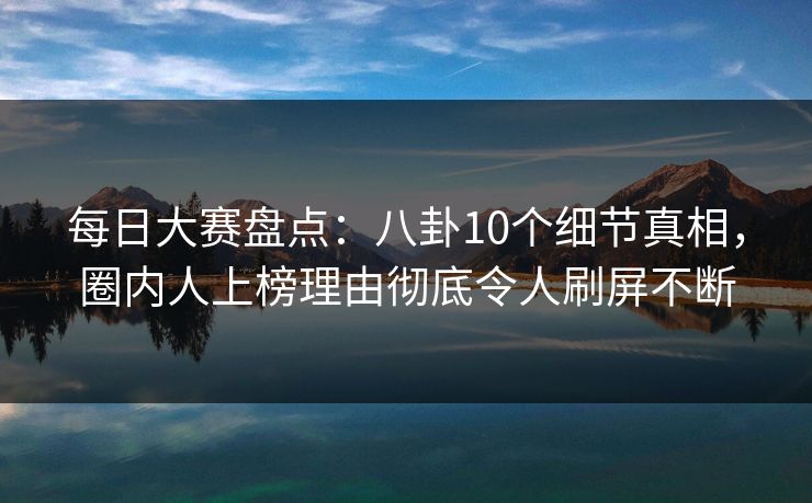 每日大赛盘点：八卦10个细节真相，圈内人上榜理由彻底令人刷屏不断
