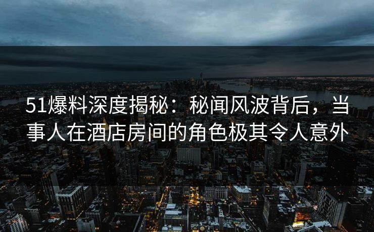 51爆料深度揭秘：秘闻风波背后，当事人在酒店房间的角色极其令人意外