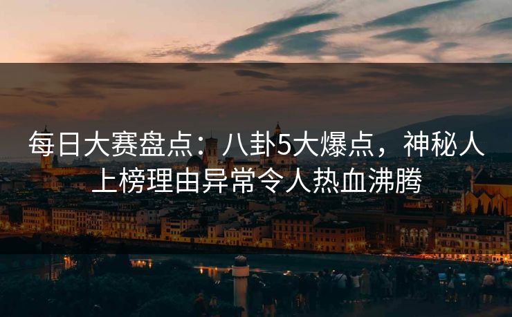 每日大赛盘点：八卦5大爆点，神秘人上榜理由异常令人热血沸腾