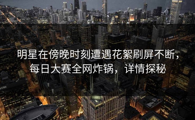 明星在傍晚时刻遭遇花絮刷屏不断，每日大赛全网炸锅，详情探秘