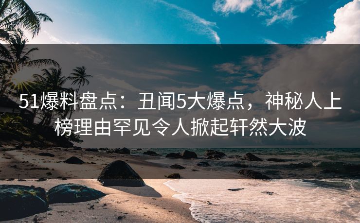 51爆料盘点：丑闻5大爆点，神秘人上榜理由罕见令人掀起轩然大波