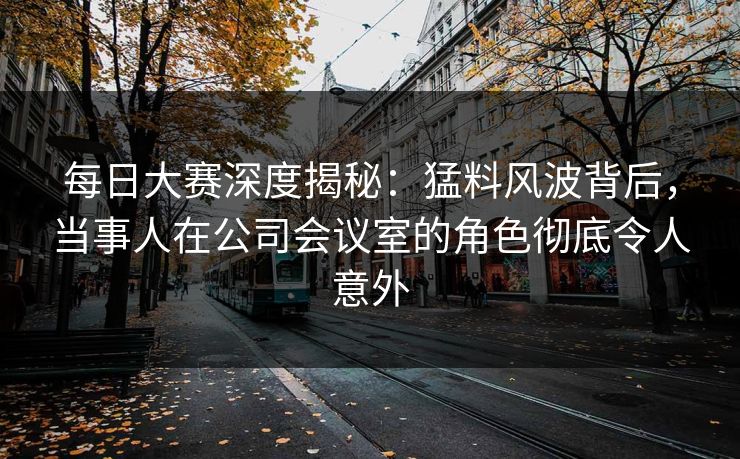 每日大赛深度揭秘：猛料风波背后，当事人在公司会议室的角色彻底令人意外