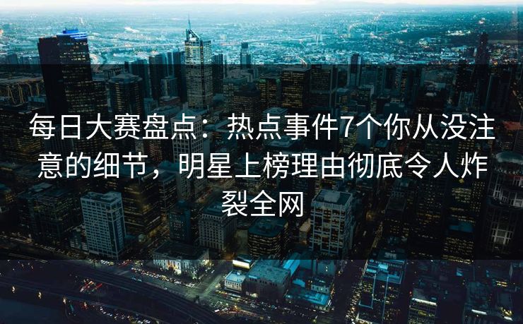 每日大赛盘点：热点事件7个你从没注意的细节，明星上榜理由彻底令人炸裂全网