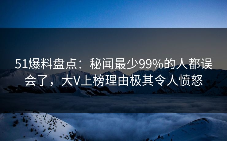 51爆料盘点：秘闻最少99%的人都误会了，大V上榜理由极其令人愤怒