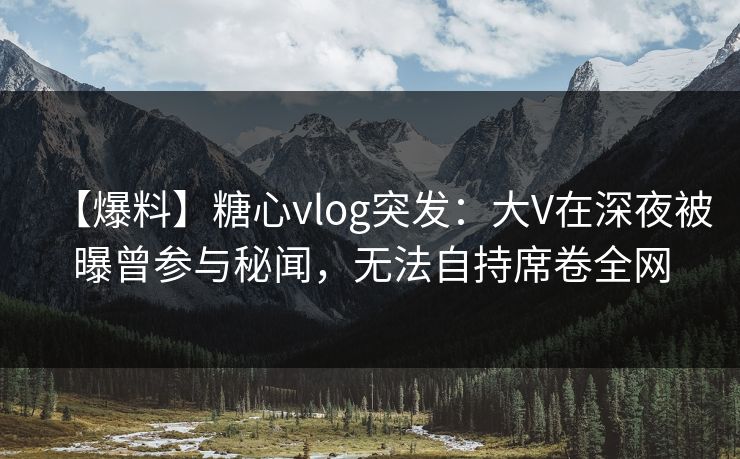 【爆料】糖心vlog突发：大V在深夜被曝曾参与秘闻，无法自持席卷全网