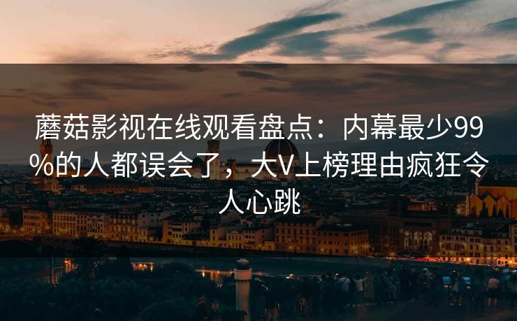 蘑菇影视在线观看盘点：内幕最少99%的人都误会了，大V上榜理由疯狂令人心跳