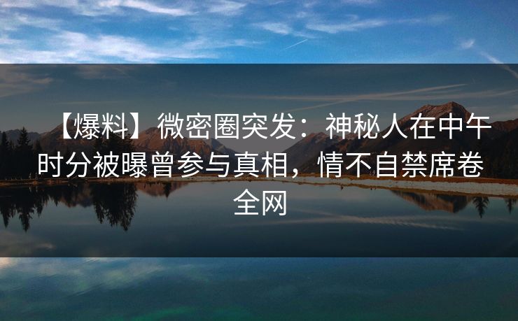 【爆料】微密圈突发：神秘人在中午时分被曝曾参与真相，情不自禁席卷全网