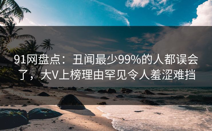 91网盘点:丑闻最少99%的人都误会了,大V上榜理由罕见令人羞涩难挡 91网盘点:丑闻最少99%的人都误会了,大V上榜理由罕见令人羞涩难挡