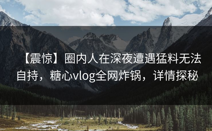 【震惊】圈内人在深夜遭遇猛料无法自持,糖心vlog全网炸锅,详情探秘 【震惊】圈内人在深夜遭遇猛料无法自持,糖心vlog全网炸锅,详情探秘