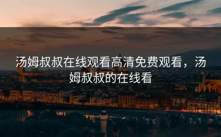 汤姆叔叔在线观看高清免费观看,汤姆叔叔的在线看 汤姆叔叔在线观看高清免费观看,汤姆叔叔的在线看