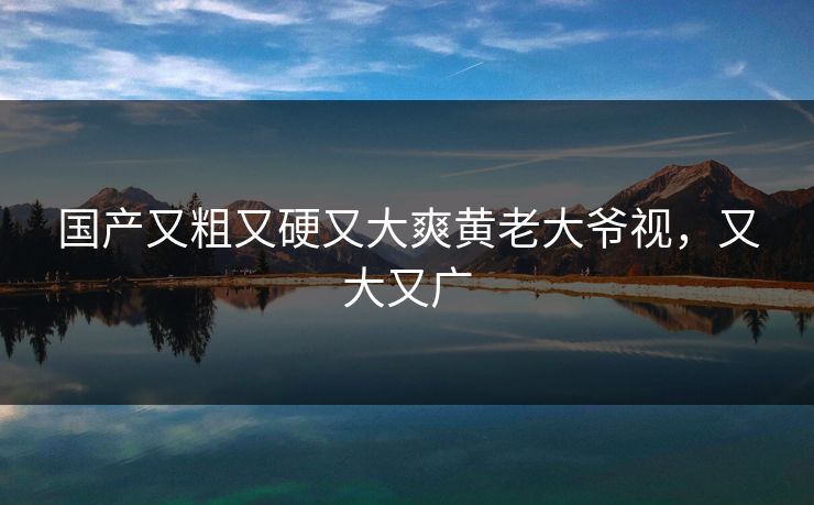 国产又粗又硬又大爽黄老大爷视，又大又广