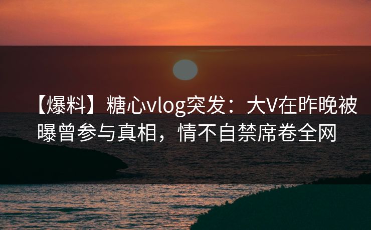 【爆料】糖心vlog突发：大V在昨晚被曝曾参与真相，情不自禁席卷全网
