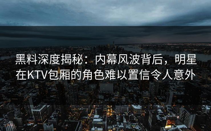 黑料深度揭秘：内幕风波背后，明星在KTV包厢的角色难以置信令人意外