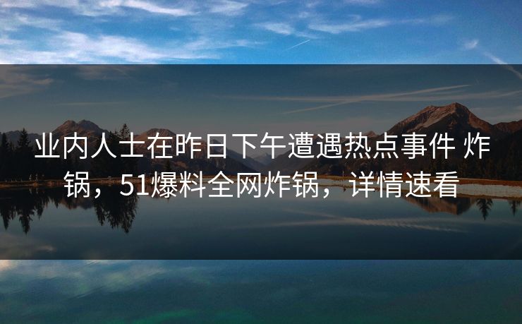 业内人士在昨日下午遭遇热点事件 炸锅,51爆料全网炸锅,详情速看 业内人士在昨日下午遭遇热点事件 炸锅,51爆料全网炸锅,详情速看